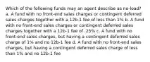 Which of the following funds may an agent describe as no-load? a. A fund with no front-end sales charges or contingent deferred sales charges together with a 12b-1 fee of less than 1% b. A fund with no front-end sales charges or contingent deferred sales charges together with a 12b-1 fee of .25% c. A fund with no front-end sales charges, but having a contingent deferred sales charge of 1% and no 12b-1 fee d. A fund with no front-end sales charges, but having a contingent deferred sales charge of less than 1% and no 12b-1 fee