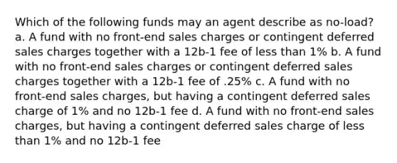 Which of the following funds may an agent describe as no-load? a. A fund with no front-end sales charges or contingent deferred sales charges together with a 12b-1 fee of less than 1% b. A fund with no front-end sales charges or contingent deferred sales charges together with a 12b-1 fee of .25% c. A fund with no front-end sales charges, but having a contingent deferred sales charge of 1% and no 12b-1 fee d. A fund with no front-end sales charges, but having a contingent deferred sales charge of less than 1% and no 12b-1 fee