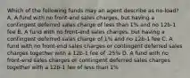 Which of the following funds may an agent describe as no-load? A. A fund with no front-end sales charges, but having a contingent deferred sales charge of less than 1% and no 12b-1 fee B. A fund with no front-end sales charges, but having a contingent deferred sales charge of 1% and no 12b-1 fee C. A fund with no front-end sales charges or contingent deferred sales charges together with a 12b-1 fee of .25% D. A fund with no front-end sales charges or contingent deferred sales charges together with a 12b-1 fee of less than 1%