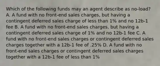 Which of the following funds may an agent describe as no-load? A. A fund with no front-end sales charges, but having a contingent deferred sales charge of less than 1% and no 12b-1 fee B. A fund with no front-end sales charges, but having a contingent deferred sales charge of 1% and no 12b-1 fee C. A fund with no front-end sales charges or contingent deferred sales charges together with a 12b-1 fee of .25% D. A fund with no front-end sales charges or contingent deferred sales charges together with a 12b-1 fee of less than 1%