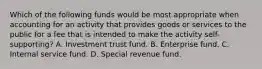 Which of the following funds would be most appropriate when accounting for an activity that provides goods or services to the public for a fee that is intended to make the activity self-supporting? A. Investment trust fund. B. Enterprise fund. C. Internal service fund. D. Special revenue fund.