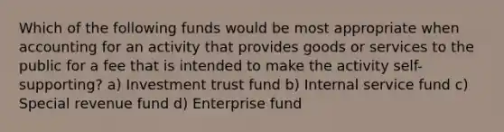 Which of the following funds would be most appropriate when accounting for an activity that provides goods or services to the public for a fee that is intended to make the activity self-supporting? a) Investment trust fund b) Internal service fund c) Special revenue fund d) Enterprise fund