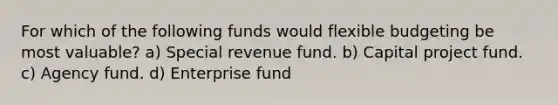 For which of the following funds would flexible budgeting be most valuable? a) Special revenue fund. b) Capital project fund. c) Agency fund. d) Enterprise fund