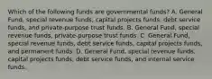 Which of the following funds are governmental funds? A. General Fund, special revenue funds, capital projects funds, debt service funds, and private-purpose trust funds. B. General Fund, special revenue funds, private-purpose trust funds. C. General Fund, special revenue funds, debt service funds, capital projects funds, and permanent funds. D. General Fund, special revenue funds, capital projects funds, debt service funds, and internal service funds.