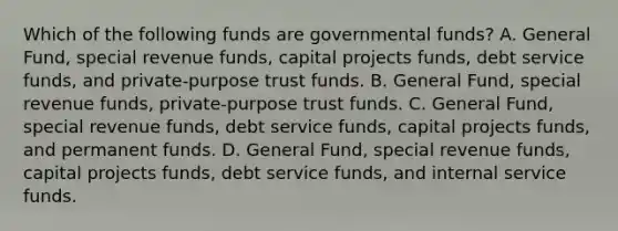 Which of the following funds are governmental funds? A. General Fund, special revenue funds, capital projects funds, debt service funds, and private-purpose trust funds. B. General Fund, special revenue funds, private-purpose trust funds. C. General Fund, special revenue funds, debt service funds, capital projects funds, and permanent funds. D. General Fund, special revenue funds, capital projects funds, debt service funds, and internal service funds.