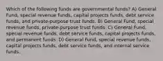 Which of the following funds are governmental funds? A) General Fund, special revenue funds, capital projects funds, debt service funds, and private-purpose trust funds. B) General Fund, special revenue funds, private-purpose trust funds. C) General Fund, special revenue funds, debt service funds, capital projects funds, and permanent funds. D) General Fund, special revenue funds, capital projects funds, debt service funds, and internal service funds.