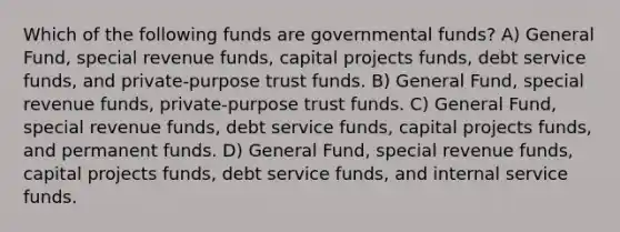 Which of the following funds are governmental funds? A) General Fund, special revenue funds, capital projects funds, debt service funds, and private-purpose trust funds. B) General Fund, special revenue funds, private-purpose trust funds. C) General Fund, special revenue funds, debt service funds, capital projects funds, and permanent funds. D) General Fund, special revenue funds, capital projects funds, debt service funds, and internal service funds.