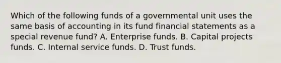 Which of the following funds of a governmental unit uses the same basis of accounting in its fund financial statements as a special revenue fund? A. Enterprise funds. B. Capital projects funds. C. Internal service funds. D. Trust funds.