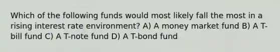 Which of the following funds would most likely fall the most in a rising interest rate environment? A) A money market fund B) A T-bill fund C) A T-note fund D) A T-bond fund