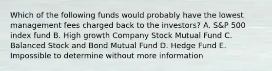 Which of the following funds would probably have the lowest management fees charged back to the investors? A. S&P 500 index fund B. High growth Company Stock Mutual Fund C. Balanced Stock and Bond Mutual Fund D. Hedge Fund E. Impossible to determine without more information