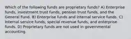 Which of the following funds are proprietary funds? A) Enterprise funds, investment trust funds, pension trust funds, and the General Fund. B) Enterprise funds and internal service funds. C) Internal service funds, special revenue funds, and enterprise funds. D) Proprietary funds are not used in governmental accounting.