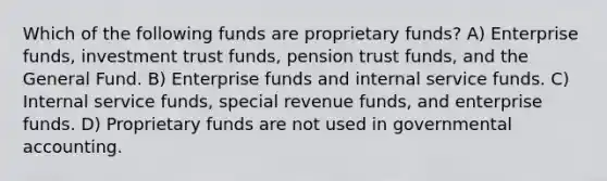 Which of the following funds are proprietary funds? A) Enterprise funds, investment trust funds, pension trust funds, and the General Fund. B) Enterprise funds and internal service funds. C) Internal service funds, special revenue funds, and enterprise funds. D) Proprietary funds are not used in governmental accounting.