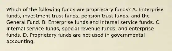 Which of the following funds are proprietary funds? A. Enterprise funds, investment trust funds, pension trust funds, and the General Fund. B. Enterprise funds and internal service funds. C. Internal service funds, special revenue funds, and enterprise funds. D. Proprietary funds are not used in governmental accounting.