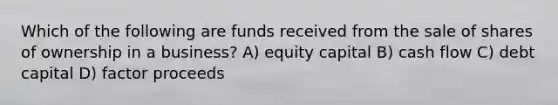 Which of the following are funds received from the sale of shares of ownership in a business? A) equity capital B) cash flow C) debt capital D) factor proceeds