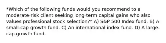 *Which of the following funds would you recommend to a moderate-risk client seeking long-term capital gains who also values professional stock selection?* A) S&P 500 Index fund. B) A small-cap growth fund. C) An international index fund. D) A large-cap growth fund.