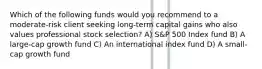 Which of the following funds would you recommend to a moderate-risk client seeking long-term capital gains who also values professional stock selection? A) S&P 500 Index fund B) A large-cap growth fund C) An international index fund D) A small-cap growth fund