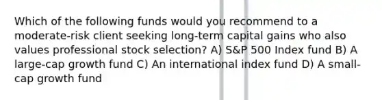 Which of the following funds would you recommend to a moderate-risk client seeking long-term capital gains who also values professional stock selection? A) S&P 500 Index fund B) A large-cap growth fund C) An international index fund D) A small-cap growth fund