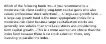 Which of the following funds would you recommend to a moderate-risk client seeking long-term capital gains who also values professional stock selection? -- A large-cap growth fund. --A large-cap growth fund is the most appropriate choice for a moderate-risk client because large capitalization stocks are generally less volatile than small-cap stocks and provide long-term capital growth. --This is a more appropriate choice than the index fund because there is no stock selection there, only investing to parallel the index.