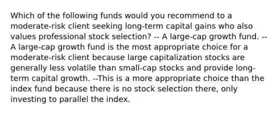 Which of the following funds would you recommend to a moderate-risk client seeking long-term capital gains who also values professional stock selection? -- A large-cap growth fund. --A large-cap growth fund is the most appropriate choice for a moderate-risk client because large capitalization stocks are generally less volatile than small-cap stocks and provide long-term capital growth. --This is a more appropriate choice than the index fund because there is no stock selection there, only investing to parallel the index.