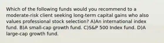 Which of the following funds would you recommend to a moderate-risk client seeking long-term capital gains who also values professional stock selection? A)An international index fund. B)A small-cap growth fund. C)S&P 500 Index fund. D)A large-cap growth fund.