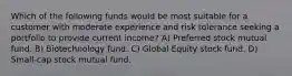 Which of the following funds would be most suitable for a customer with moderate experience and risk tolerance seeking a portfolio to provide current income? A) Preferred stock mutual fund. B) Biotechnology fund. C) Global Equity stock fund. D) Small-cap stock mutual fund.