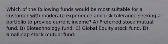 Which of the following funds would be most suitable for a customer with moderate experience and risk tolerance seeking a portfolio to provide current income? A) Preferred stock mutual fund. B) Biotechnology fund. C) Global Equity stock fund. D) Small-cap stock mutual fund.