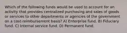 Which of the following funds would be used to account for an activity that provides centralized purchasing and sales of goods or services to other departments or agencies of the government on a cost-reimbursement basis? A) Enterprise fund. B) Fiduciary fund. C) Internal service fund. D) Permanent fund.