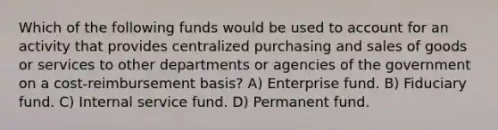 Which of the following funds would be used to account for an activity that provides centralized purchasing and sales of goods or services to other departments or agencies of the government on a cost-reimbursement basis? A) Enterprise fund. B) Fiduciary fund. C) Internal service fund. D) Permanent fund.