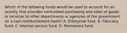 Which of the following funds would be used to account for an activity that provides centralized purchasing and sales of goods or services to other departments or agencies of the government on a cost-reimbursement basis? A. Enterprise fund. B. Fiduciary fund. C. Internal service fund. D. Permanent fund.