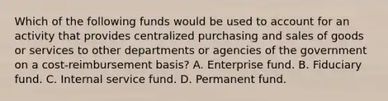 Which of the following funds would be used to account for an activity that provides centralized purchasing and sales of goods or services to other departments or agencies of the government on a cost-reimbursement basis? A. Enterprise fund. B. Fiduciary fund. C. Internal service fund. D. Permanent fund.