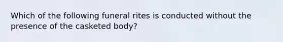 Which of the following funeral rites is conducted without the presence of the casketed body?