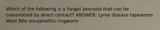 Which of the following is a fungal zoonosis that can be transmitted by direct contact? ANSWER: Lyme disease tapeworm West Nile encephalitis ringworm