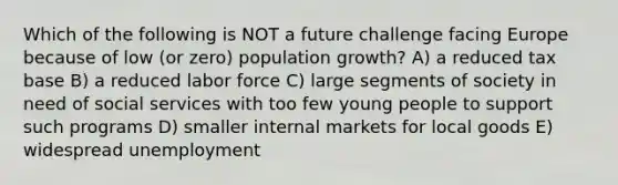 Which of the following is NOT a future challenge facing Europe because of low (or zero) population growth? A) a reduced tax base B) a reduced labor force C) large segments of society in need of social services with too few young people to support such programs D) smaller internal markets for local goods E) widespread unemployment