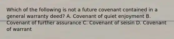 Which of the following is not a future covenant contained in a general warranty deed? A. Covenant of quiet enjoyment B. Covenant of further assurance C. Covenant of seisin D. Covenant of warrant