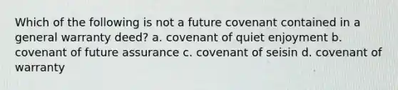 Which of the following is not a future covenant contained in a general warranty deed? a. covenant of quiet enjoyment b. covenant of future assurance c. covenant of seisin d. covenant of warranty