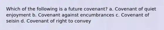 Which of the following is a future covenant? a. Covenant of quiet enjoyment b. Covenant against encumbrances c. Covenant of seisin d. Covenant of right to convey