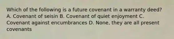 Which of the following is a future covenant in a warranty deed? A. Covenant of seisin B. Covenant of quiet enjoyment C. Covenant against encumbrances D. None, they are all present covenants