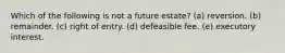 Which of the following is not a future estate? (a) reversion. (b) remainder. (c) right of entry. (d) defeasible fee. (e) executory interest.