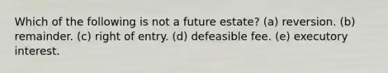 Which of the following is not a future estate? (a) reversion. (b) remainder. (c) right of entry. (d) defeasible fee. (e) executory interest.