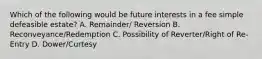 Which of the following would be future interests in a fee simple defeasible estate? A. Remainder/ Reversion B. Reconveyance/Redemption C. Possibility of Reverter/Right of Re-Entry D. Dower/Curtesy