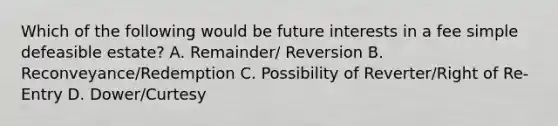 Which of the following would be future interests in a fee simple defeasible estate? A. Remainder/ Reversion B. Reconveyance/Redemption C. Possibility of Reverter/Right of Re-Entry D. Dower/Curtesy