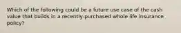 Which of the following could be a future use case of the cash value that builds in a recently-purchased whole life insurance policy?