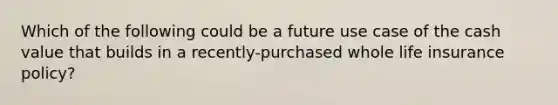 Which of the following could be a future use case of the cash value that builds in a recently-purchased whole life insurance policy?