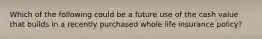 Which of the following could be a future use of the cash value that builds in a recently purchased whole life insurance policy?