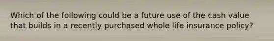 Which of the following could be a future use of the cash value that builds in a recently purchased whole life insurance policy?