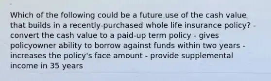 Which of the following could be a future use of the cash value that builds in a recently-purchased whole life insurance policy? - convert the cash value to a paid-up term policy - gives policyowner ability to borrow against funds within two years - increases the policy's face amount - provide supplemental income in 35 years