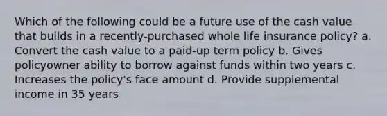 Which of the following could be a future use of the cash value that builds in a recently-purchased whole life insurance policy? a. Convert the cash value to a paid-up term policy b. Gives policyowner ability to borrow against funds within two years c. Increases the policy's face amount d. Provide supplemental income in 35 years