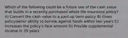 Which of the following could be a future use of the cash value that builds in a recently-purchased whole life insurance policy? A) Convert the cash value to a paid-up term policy B) Gives policyowner ability to borrow against funds within two years C) Increases the policy's face amount D) Provide supplemental income in 35 years