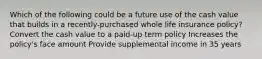 Which of the following could be a future use of the cash value that builds in a recently-purchased whole life insurance policy? Convert the cash value to a paid-up term policy Increases the policy's face amount Provide supplemental income in 35 years