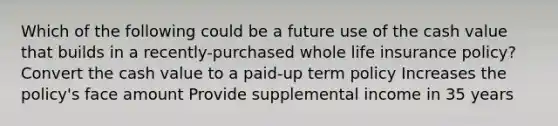 Which of the following could be a future use of the cash value that builds in a recently-purchased whole life insurance policy? Convert the cash value to a paid-up term policy Increases the policy's face amount Provide supplemental income in 35 years